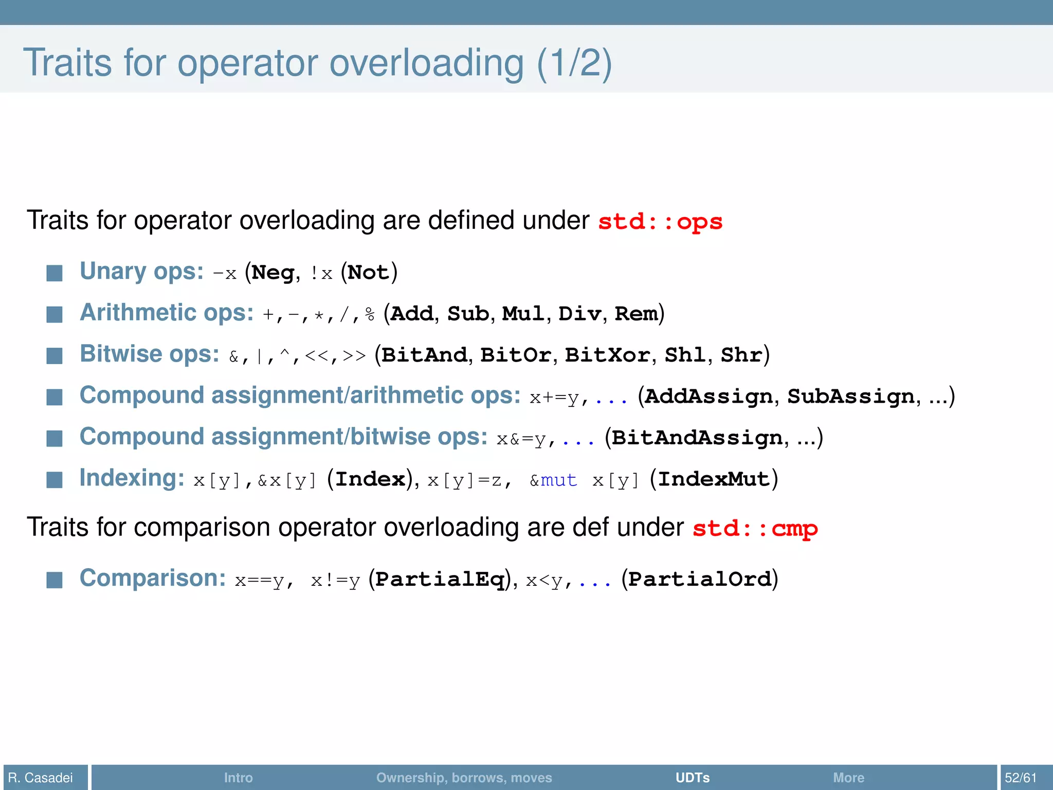 Traits for operator overloading (1/2)
Traits for operator overloading are deﬁned under std::ops
Unary ops: -x (Neg, !x (Not)
Arithmetic ops: +,-,*,/,% (Add, Sub, Mul, Div, Rem)
Bitwise ops: &,|,^,<<,>> (BitAnd, BitOr, BitXor, Shl, Shr)
Compound assignment/arithmetic ops: x+=y,... (AddAssign, SubAssign, ...)
Compound assignment/bitwise ops: x&=y,... (BitAndAssign, ...)
Indexing: x[y],&x[y] (Index), x[y]=z, &mut x[y] (IndexMut)
Traits for comparison operator overloading are def under std::cmp
Comparison: x==y, x!=y (PartialEq), x<y,... (PartialOrd)
R. Casadei Intro Ownership, borrows, moves UDTs More 52/61
 