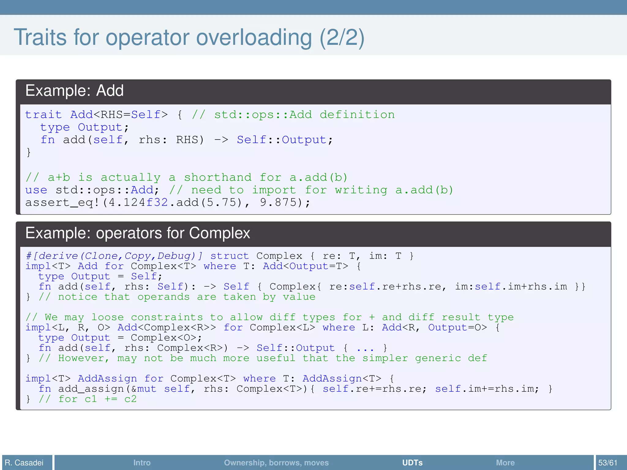Traits for operator overloading (2/2)
Example: Add
trait Add<RHS=Self> { // std::ops::Add definition
type Output;
fn add(self, rhs: RHS) -> Self::Output;
}
// a+b is actually a shorthand for a.add(b)
use std::ops::Add; // need to import for writing a.add(b)
assert_eq!(4.124f32.add(5.75), 9.875);
Example: operators for Complex
#[derive(Clone,Copy,Debug)] struct Complex { re: T, im: T }
impl<T> Add for Complex<T> where T: Add<Output=T> {
type Output = Self;
fn add(self, rhs: Self): -> Self { Complex{ re:self.re+rhs.re, im:self.im+rhs.im }}
} // notice that operands are taken by value
// We may loose constraints to allow diff types for + and diff result type
impl<L, R, O> Add<Complex<R>> for Complex<L> where L: Add<R, Output=O> {
type Output = Complex<O>;
fn add(self, rhs: Complex<R>) -> Self::Output { ... }
} // However, may not be much more useful that the simpler generic def
impl<T> AddAssign for Complex<T> where T: AddAssign<T> {
fn add_assign(&mut self, rhs: Complex<T>){ self.re+=rhs.re; self.im+=rhs.im; }
} // for c1 += c2
R. Casadei Intro Ownership, borrows, moves UDTs More 53/61
 