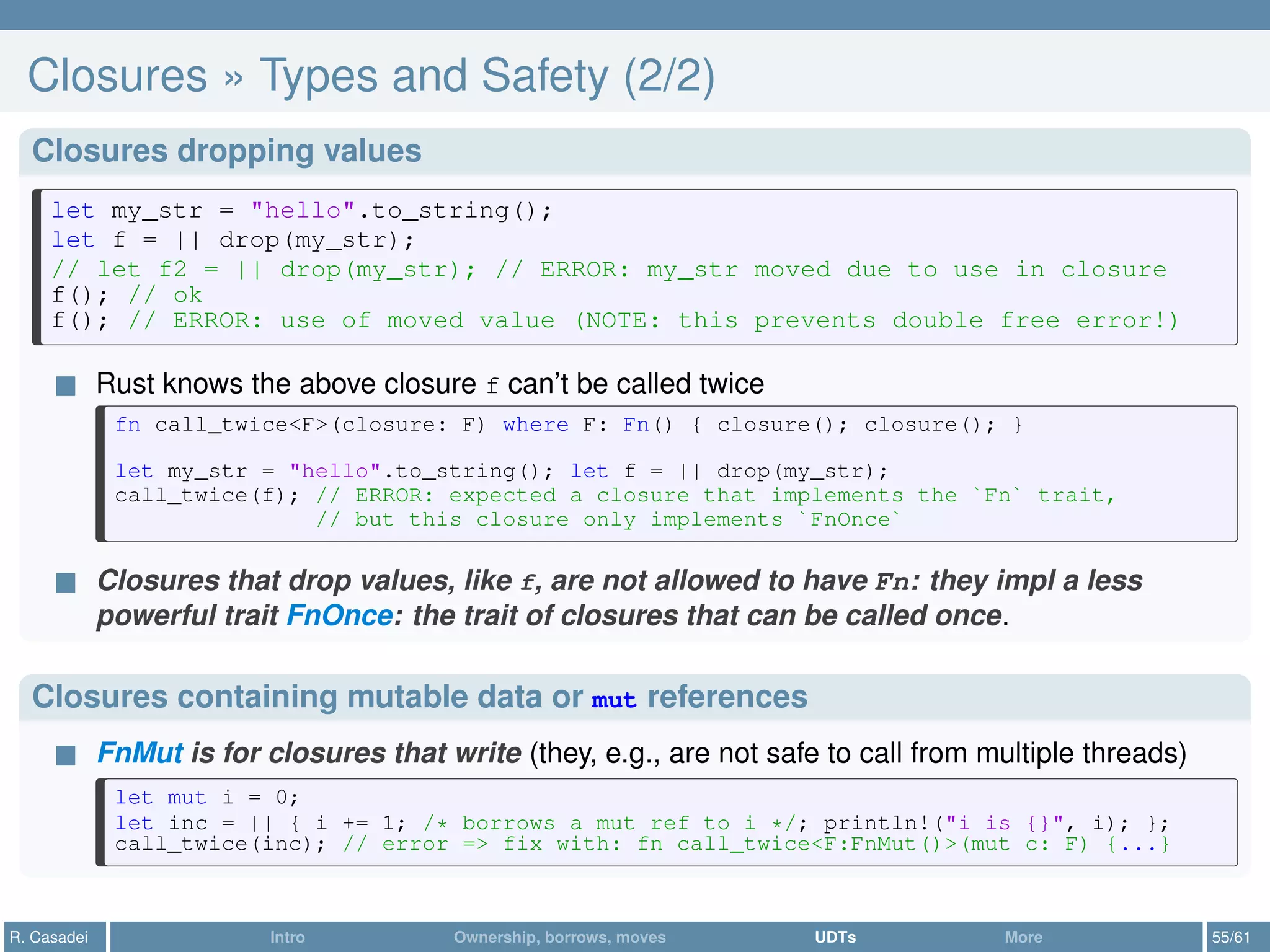 Closures » Types and Safety (2/2)
Closures dropping values
let my_str = "hello".to_string();
let f = || drop(my_str);
// let f2 = || drop(my_str); // ERROR: my_str moved due to use in closure
f(); // ok
f(); // ERROR: use of moved value (NOTE: this prevents double free error!)
Rust knows the above closure f can’t be called twice
fn call_twice<F>(closure: F) where F: Fn() { closure(); closure(); }
let my_str = "hello".to_string(); let f = || drop(my_str);
call_twice(f); // ERROR: expected a closure that implements the `Fn` trait,
// but this closure only implements `FnOnce`
Closures that drop values, like f, are not allowed to have Fn: they impl a less
powerful trait FnOnce: the trait of closures that can be called once.
Closures containing mutable data or mut references
FnMut is for closures that write (they, e.g., are not safe to call from multiple threads)
let mut i = 0;
let inc = || { i += 1; /* borrows a mut ref to i */; println!("i is {}", i); };
call_twice(inc); // error => fix with: fn call_twice<F:FnMut()>(mut c: F) {...}
R. Casadei Intro Ownership, borrows, moves UDTs More 55/61
 