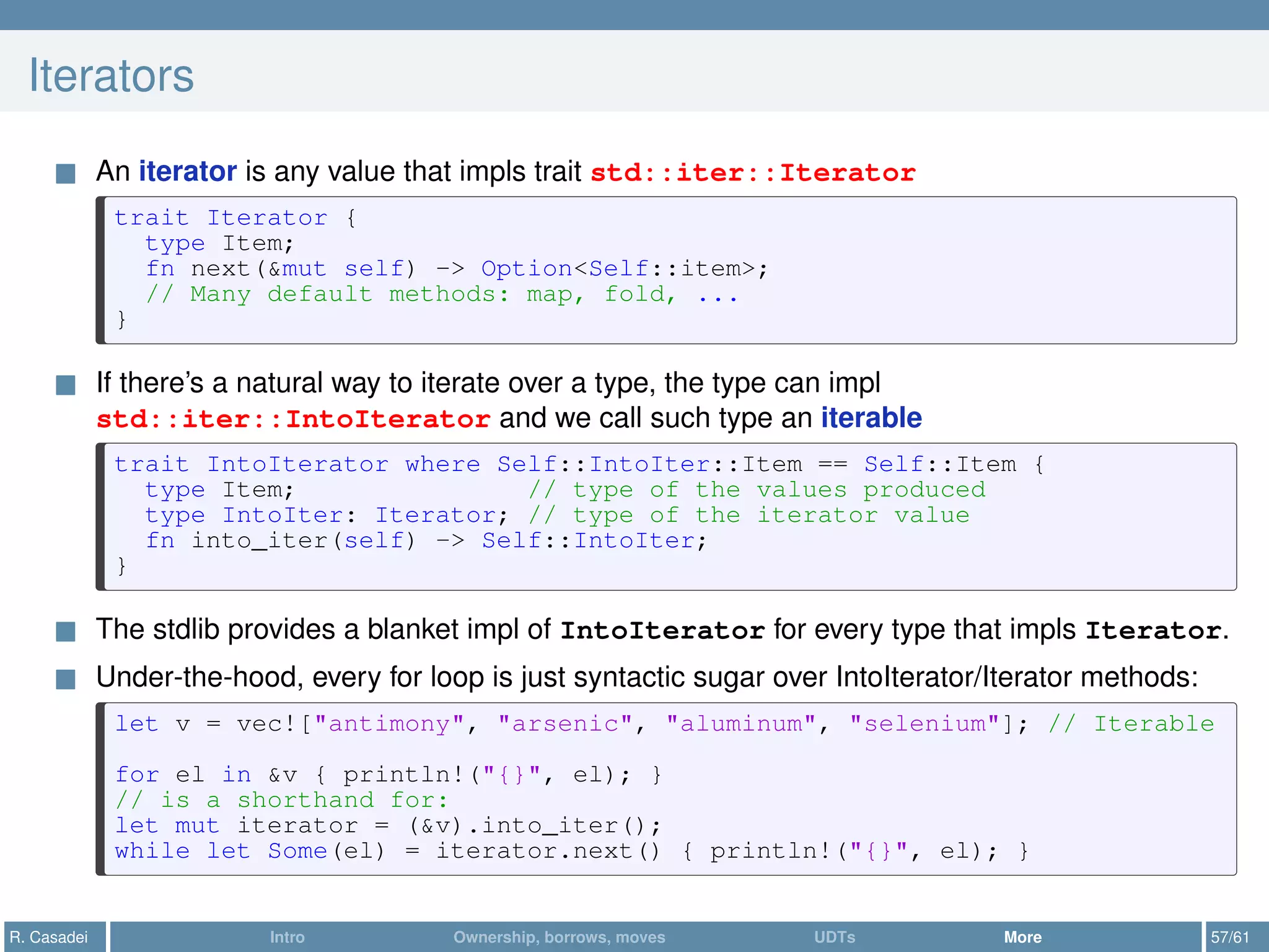 Iterators
An iterator is any value that impls trait std::iter::Iterator
trait Iterator {
type Item;
fn next(&mut self) -> Option<Self::item>;
// Many default methods: map, fold, ...
}
If there’s a natural way to iterate over a type, the type can impl
std::iter::IntoIterator and we call such type an iterable
trait IntoIterator where Self::IntoIter::Item == Self::Item {
type Item; // type of the values produced
type IntoIter: Iterator; // type of the iterator value
fn into_iter(self) -> Self::IntoIter;
}
The stdlib provides a blanket impl of IntoIterator for every type that impls Iterator.
Under-the-hood, every for loop is just syntactic sugar over IntoIterator/Iterator methods:
let v = vec!["antimony", "arsenic", "aluminum", "selenium"]; // Iterable
for el in &v { println!("{}", el); }
// is a shorthand for:
let mut iterator = (&v).into_iter();
while let Some(el) = iterator.next() { println!("{}", el); }
R. Casadei Intro Ownership, borrows, moves UDTs More 57/61
 