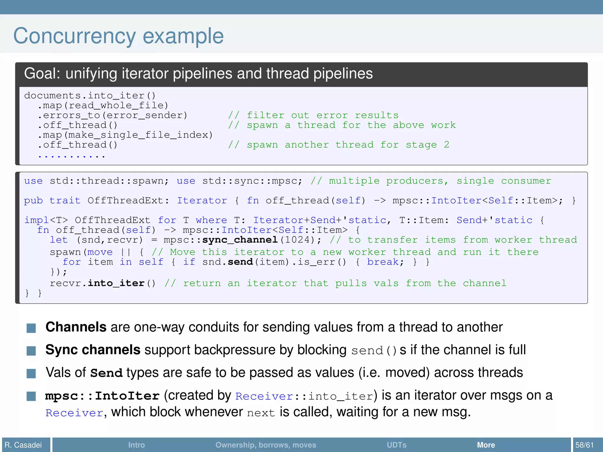 Concurrency example
Goal: unifying iterator pipelines and thread pipelines
documents.into_iter()
.map(read_whole_file)
.errors_to(error_sender) // filter out error results
.off_thread() // spawn a thread for the above work
.map(make_single_file_index)
.off_thread() // spawn another thread for stage 2
...........
use std::thread::spawn; use std::sync::mpsc; // multiple producers, single consumer
pub trait OffThreadExt: Iterator { fn off_thread(self) -> mpsc::IntoIter<Self::Item>; }
impl<T> OffThreadExt for T where T: Iterator+Send+'static, T::Item: Send+'static {
fn off_thread(self) -> mpsc::IntoIter<Self::Item> {
let (snd,recvr) = mpsc::sync_channel(1024); // to transfer items from worker thread
spawn(move || { // Move this iterator to a new worker thread and run it there
for item in self { if snd.send(item).is_err() { break; } }
});
recvr.into_iter() // return an iterator that pulls vals from the channel
} }
Channels are one-way conduits for sending values from a thread to another
Sync channels support backpressure by blocking send()s if the channel is full
Vals of Send types are safe to be passed as values (i.e. moved) across threads
mpsc::IntoIter (created by Receiver::into_iter) is an iterator over msgs on a
Receiver, which block whenever next is called, waiting for a new msg.
R. Casadei Intro Ownership, borrows, moves UDTs More 58/61
 