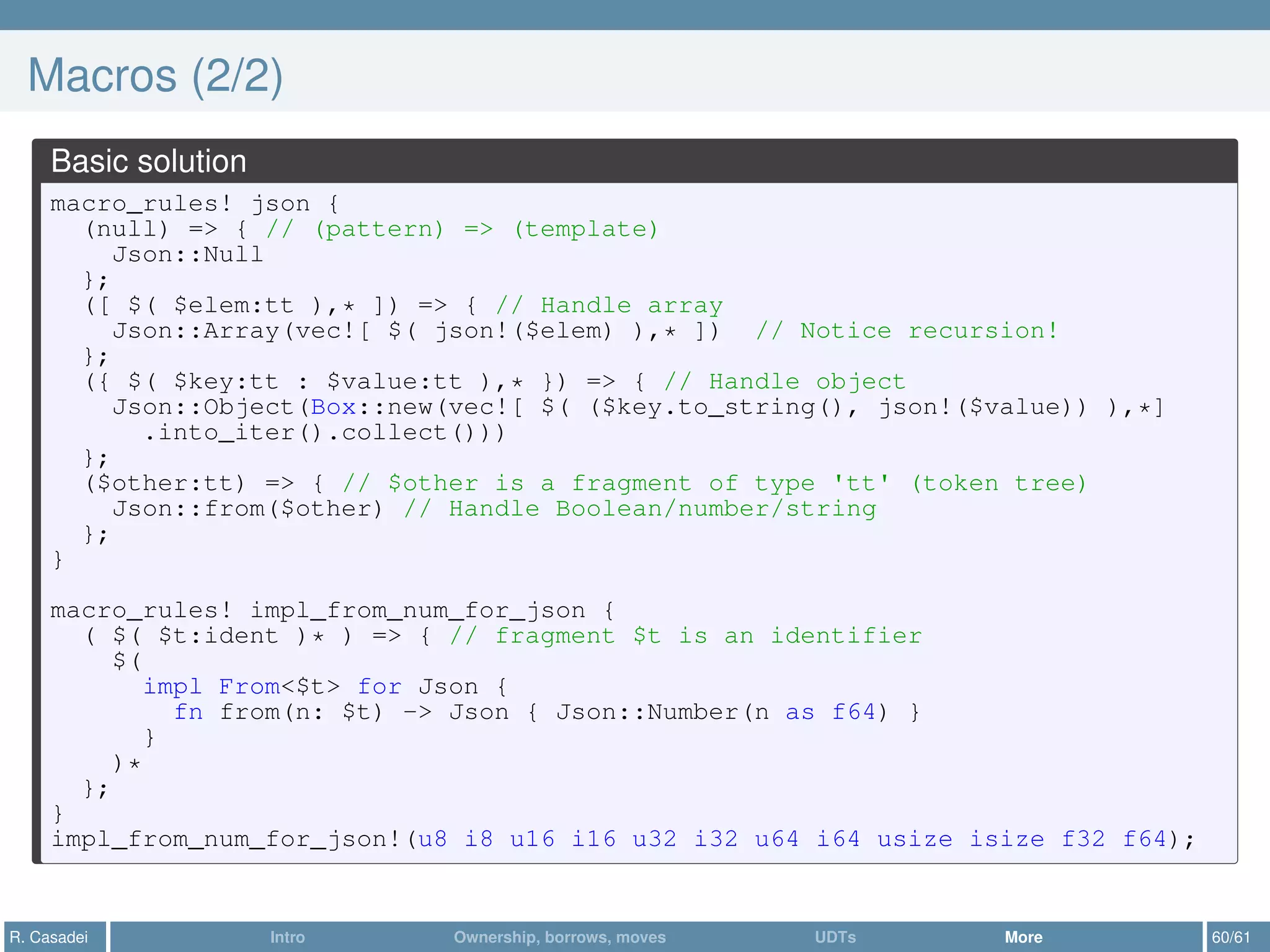 Macros (2/2)
Basic solution
macro_rules! json {
(null) => { // (pattern) => (template)
Json::Null
};
([ $( $elem:tt ),* ]) => { // Handle array
Json::Array(vec![ $( json!($elem) ),* ]) // Notice recursion!
};
({ $( $key:tt : $value:tt ),* }) => { // Handle object
Json::Object(Box::new(vec![ $( ($key.to_string(), json!($value)) ),*]
.into_iter().collect()))
};
($other:tt) => { // $other is a fragment of type 'tt' (token tree)
Json::from($other) // Handle Boolean/number/string
};
}
macro_rules! impl_from_num_for_json {
( $( $t:ident )* ) => { // fragment $t is an identifier
$(
impl From<$t> for Json {
fn from(n: $t) -> Json { Json::Number(n as f64) }
}
)*
};
}
impl_from_num_for_json!(u8 i8 u16 i16 u32 i32 u64 i64 usize isize f32 f64);
R. Casadei Intro Ownership, borrows, moves UDTs More 60/61
 