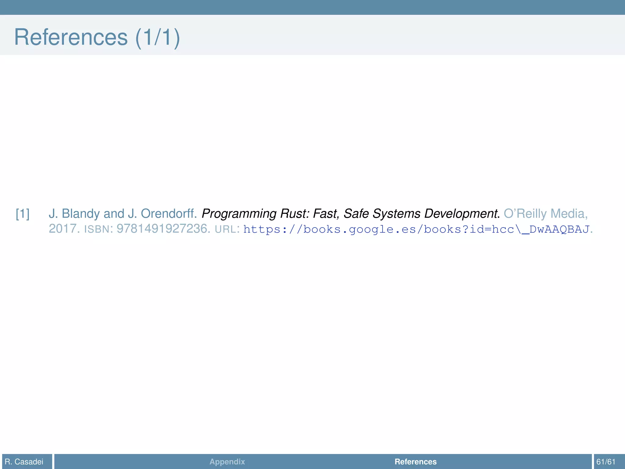 References (1/1)
[1] J. Blandy and J. Orendorff. Programming Rust: Fast, Safe Systems Development. O’Reilly Media,
2017. ISBN: 9781491927236. URL: https://books.google.es/books?id=hcc_DwAAQBAJ.
R. Casadei Appendix References 61/61
 