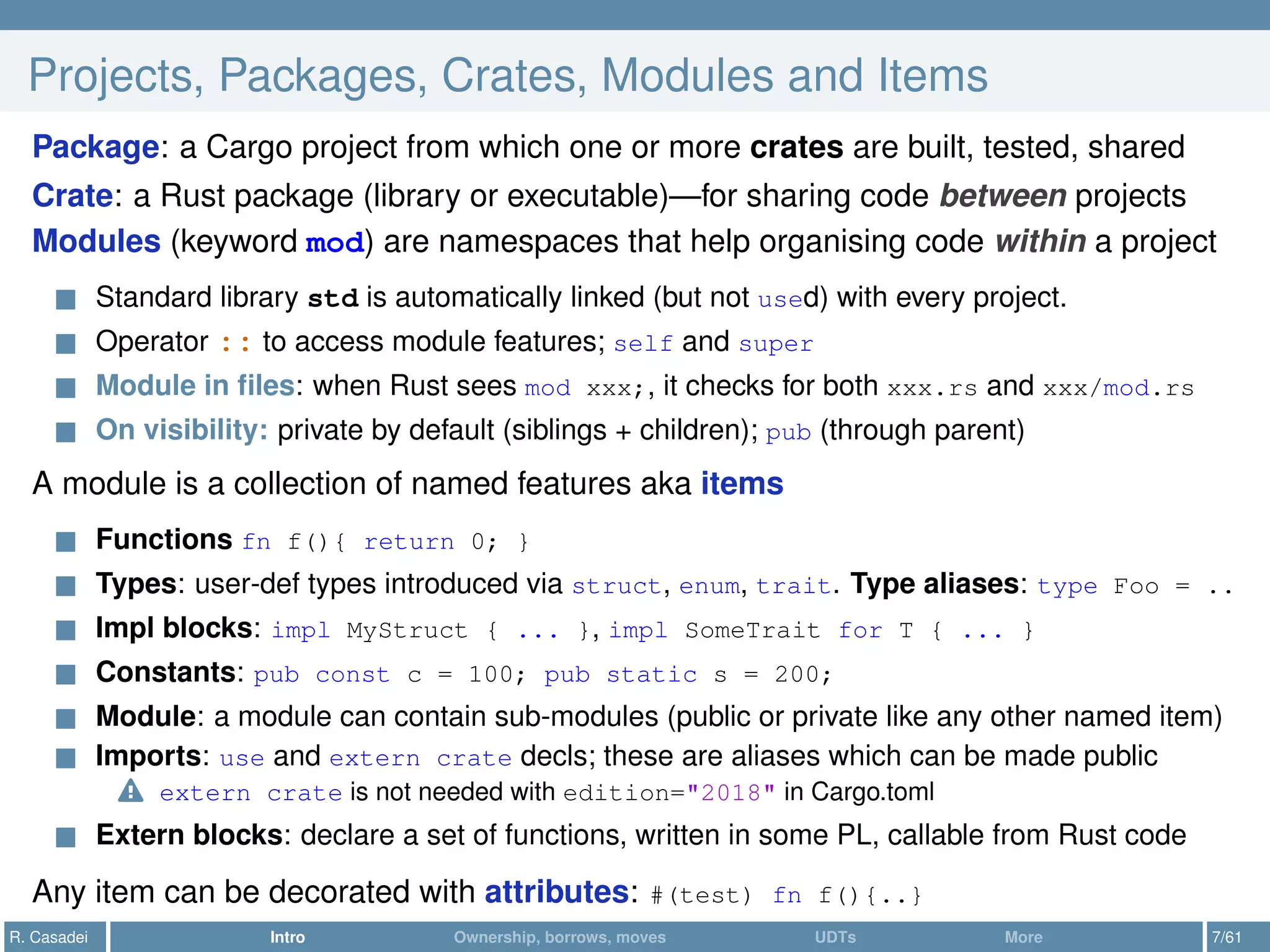 Projects, Packages, Crates, Modules and Items
Package: a Cargo project from which one or more crates are built, tested, shared
Crate: a Rust package (library or executable)—for sharing code between projects
Modules (keyword mod) are namespaces that help organising code within a project
Standard library std is automatically linked (but not used) with every project.
Operator :: to access module features; self and super
Module in ﬁles: when Rust sees mod xxx;, it checks for both xxx.rs and xxx/mod.rs
On visibility: private by default (siblings + children); pub (through parent)
A module is a collection of named features aka items
Functions fn f(){ return 0; }
Types: user-def types introduced via struct, enum, trait. Type aliases: type Foo = ..
Impl blocks: impl MyStruct { ... }, impl SomeTrait for T { ... }
Constants: pub const c = 100; pub static s = 200;
Module: a module can contain sub-modules (public or private like any other named item)
Imports: use and extern crate decls; these are aliases which can be made public
extern crate is not needed with edition="2018" in Cargo.toml
Extern blocks: declare a set of functions, written in some PL, callable from Rust code
Any item can be decorated with attributes: #(test) fn f(){..}
R. Casadei Intro Ownership, borrows, moves UDTs More 7/61
 