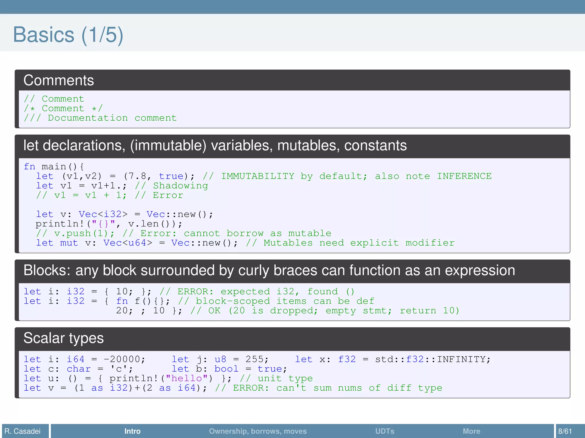 Basics (1/5)
Comments
// Comment
/* Comment */
/// Documentation comment
let declarations, (immutable) variables, mutables, constants
fn main(){
let (v1,v2) = (7.8, true); // IMMUTABILITY by default; also note INFERENCE
let v1 = v1+1.; // Shadowing
// v1 = v1 + 1; // Error
let v: Vec<i32> = Vec::new();
println!("{}", v.len());
// v.push(1); // Error: cannot borrow as mutable
let mut v: Vec<u64> = Vec::new(); // Mutables need explicit modifier
Blocks: any block surrounded by curly braces can function as an expression
let i: i32 = { 10; }; // ERROR: expected i32, found ()
let i: i32 = { fn f(){}; // block-scoped items can be def
20; ; 10 }; // OK (20 is dropped; empty stmt; return 10)
Scalar types
let i: i64 = -20000; let j: u8 = 255; let x: f32 = std::f32::INFINITY;
let c: char = 'c'; let b: bool = true;
let u: () = { println!("hello") }; // unit type
let v = (1 as i32)+(2 as i64); // ERROR: can't sum nums of diff type
R. Casadei Intro Ownership, borrows, moves UDTs More 8/61
 