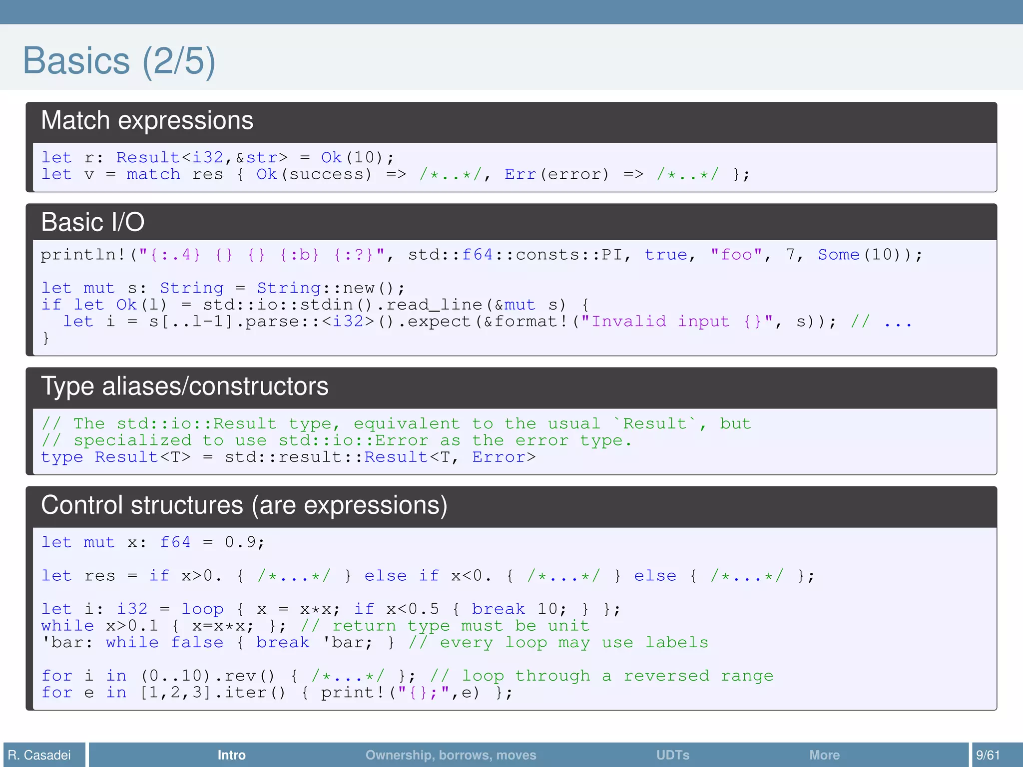 Basics (2/5)
Match expressions
let r: Result<i32,&str> = Ok(10);
let v = match res { Ok(success) => /*..*/, Err(error) => /*..*/ };
Basic I/O
println!("{:.4} {} {} {:b} {:?}", std::f64::consts::PI, true, "foo", 7, Some(10));
let mut s: String = String::new();
if let Ok(l) = std::io::stdin().read_line(&mut s) {
let i = s[..l-1].parse::<i32>().expect(&format!("Invalid input {}", s)); // ...
}
Type aliases/constructors
// The std::io::Result type, equivalent to the usual `Result`, but
// specialized to use std::io::Error as the error type.
type Result<T> = std::result::Result<T, Error>
Control structures (are expressions)
let mut x: f64 = 0.9;
let res = if x>0. { /*...*/ } else if x<0. { /*...*/ } else { /*...*/ };
let i: i32 = loop { x = x*x; if x<0.5 { break 10; } };
while x>0.1 { x=x*x; }; // return type must be unit
'bar: while false { break 'bar; } // every loop may use labels
for i in (0..10).rev() { /*...*/ }; // loop through a reversed range
for e in [1,2,3].iter() { print!("{};",e) };
R. Casadei Intro Ownership, borrows, moves UDTs More 9/61
 