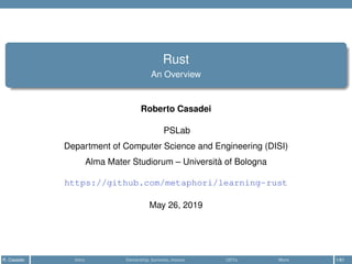 Rust
An Overview
Roberto Casadei
PSLab
Department of Computer Science and Engineering (DISI)
Alma Mater Studiorum – Università of Bologna
https://github.com/metaphori/learning-rust
May 26, 2019
R. Casadei Intro Ownership, borrows, moves UDTs More 1/61
 