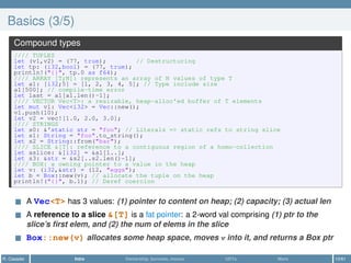 Basics (3/5)
Compound types
//// TUPLES
let (v1,v2) = (77, true); // Destructuring
let tp: (i32,bool) = (77, true);
println!("{}", tp.0 as f64);
//// ARRAY [T;N]: represents an array of N values of type T
let a1: [i32;5] = [1, 2, 3, 4, 5]; // Type include size
a1[500]; // compile-time error
let last = a1[a1.len()-1];
//// VECTOR Vec<T>: a resizable, heap-alloc'ed buffer of T elements
let mut v1: Vec<i32> = Vec::new();
v1.push(10);
let v2 = vec![1.0, 2.0, 3.0];
//// STRINGS
let s0: &'static str = "foo"; // Literals => static refs to string slice
let s1: String = "foo".to_string();
let s2 = String::from("bar");
//// SLICE &[T]: reference to a contiguous region of a homo-collection
let aslice: &[i32] = &a1[1..];
let s3: &str = &s2[..s2.len()-1];
//// BOX: a owning pointer to a value in the heap
let v: (i32,&str) = (12, "eggs");
let b = Box::new(v); // allocate the tuple on the heap
println!("{}", b.1); // Deref coercion
A Vec<T> has 3 values: (1) pointer to content on heap; (2) capacity; (3) actual len
A reference to a slice &[T] is a fat pointer: a 2-word val comprising (1) ptr to the
slice’s ﬁrst elem, and (2) the num of elems in the slice
Box::new(v) allocates some heap space, moves v into it, and returns a Box ptr
R. Casadei Intro Ownership, borrows, moves UDTs More 10/61
 