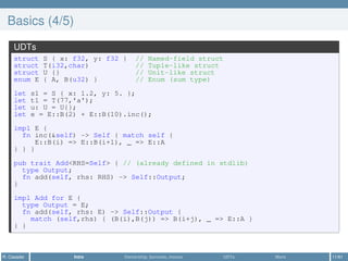 Basics (4/5)
UDTs
struct S { x: f32, y: f32 } // Named-field struct
struct T(i32,char) // Tuple-like struct
struct U {} // Unit-like struct
enum E { A, B(u32) } // Enum (sum type)
let s1 = S { x: 1.2, y: 5. };
let t1 = T(77,'a');
let u: U = U{};
let e = E::B(2) + E::B(10).inc();
impl E {
fn inc(&self) -> Self { match self {
E::B(i) => E::B(i+1), _ => E::A
} } }
pub trait Add<RHS=Self> { // (already defined in stdlib)
type Output;
fn add(self, rhs: RHS) -> Self::Output;
}
impl Add for E {
type Output = E;
fn add(self, rhs: E) -> Self::Output {
match (self,rhs) { (B(i),B(j)) => B(i+j), _ => E::A }
} }
R. Casadei Intro Ownership, borrows, moves UDTs More 11/61
 