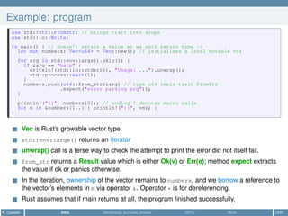 Example: program
use std::str::FromStr; // brings trait into scope
use std::io::Write;
fn main() { // doesn't return a value so we omit return type ->
let mut numbers: Vec<u64> = Vec::new(); // initialises a local mutable var
for arg in std::env::args().skip(1) {
if &arg == "help" {
writeln!(std::io::stderr(), "Usage: ...").unwrap();
std::process::exit(1);
}
numbers.push(u64::from_str(&arg) // type u64 impls trait FromStr
.expect("error parsing arg"));
}
println!("{}", numbers[0]); // ending ! denotes macro calls
for m in &numbers[1..] { println!("{}", *m); }
}
Vec is Rust’s growable vector type
std::env::args() returns an iterator
unwrap() call is a terse way to check the attempt to print the error did not itself fail.
from_str returns a Result value which is either Ok(v) or Err(e); method expect extracts
the value if ok or panics otherwise.
In the iteration, ownership of the vector remains to numbers, and we borrow a reference to
the vector’s elements in m via operator &. Operator * is for dereferencing.
Rust assumes that if main returns at all, the program ﬁnished successfully.
R. Casadei Intro Ownership, borrows, moves UDTs More 13/61
 
