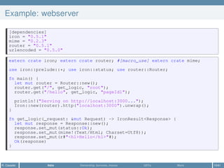 Example: webserver
[dependencies]
iron = "0.5.1"
mime = "0.2.3"
router = "0.5.1"
urlencoded = "0.5.0"
extern crate iron; extern crate router; #[macro_use] extern crate mime;
use iron::prelude::*; use iron::status; use router::Router;
fn main() {
let mut router = Router::new();
router.get("/", get_logic, "root");
router.get("/hello", get_logic, "pageId1");
println!("Serving on http://localhost:3000...");
Iron::new(router).http("localhost:3000").unwrap();
}
fn get_logic(_request: &mut Request) -> IronResult<Response> {
let mut response = Response::new();
response.set_mut(status::Ok);
response.set_mut(mime!(Text/Html; Charset=Utf8));
response.set_mut(r#"<h1>Hello</h1>"#);
Ok(response)
}
R. Casadei Intro Ownership, borrows, moves UDTs More 15/61
 