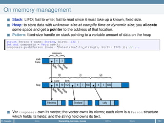 On memory management
Stack: LIFO; fast to write; fast to read since it must take up a known, ﬁxed size.
Heap: to store data with unknown size at compile time or dynamic size; you allocate
some space and get a pointer to the address of that location.
Pattern: ﬁxed-size handle on stack pointing to a variable amount of data on the heap
struct Person { name: String, birth: i32 }
let mut composers = Vec::new();
composers.push(Person {name: 'Palestrina'.to_string(), birth: 1525 }); // ...
Var composers own its vector; the vector owns its elems; each elem is a Person structure
which holds its ﬁelds; and the string ﬁeld owns its text.
R. Casadei Intro Ownership, borrows, moves UDTs More 17/61
 