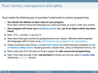 Rust memory management and safety
Rust makes the following pair of promises fundamental to system-programming
1) You decide the lifetime of each value of your program.
Rust frees memory/resources belonging to a value promptly, at a point under your control.
2) Your program will never use a dangling pointer (i.e., ptr to an object which has been
freed).
Note: C/C++ provide (1) but not (2)
How does Rust give control to programmers over values’ lifetimes while keeping
the language safe? It does so by restricting how your programs can use pointers.
These constraints allow Rust’s compile-time checks to verify that your program is free
of memory safety errors: dangling pointers, double frees, using uninitialized memory, etc
Same rules also form the basis of Rust’s support for safe concurrent programming
Note: Rust does provide C-like, raw pointers but these can only be used in unsafe code
(deﬁned by unsafe{} blocks)
R. Casadei Intro Ownership, borrows, moves UDTs More 18/61
 