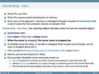 Ownership: intro
Some PLs use GCs
Other PLs require explicit de/allocation of memory.
Rust uses a third approach: memory is managed through a system of ownership with
a set of rules that the compiler checks at compile time
Ownership—the idea: the owning object decides when to free the owned object
Ownership rules:
1) Each value in Rust has a unique owner
2) When the owner is dropped, the owner value is dropped too.
A variable owns its value. A variable is dropped when it goes out of scope, and its
value is dropped along with it.
This is similar to Resource Acquisition Is Initialization (RAII) idiom in C++.
Owners and owned values form trees
Rust provides ﬂexibility to the ownership model via
Move of values from a owner to another (hence rearranging the “ownership tree”) ○
Ability to “borrow a reference” to a value, through a nonowning pointer with limited lifetime ○
Ref-counted pointer types Rc/Arc that allow many owners, under some restrictions ○
R. Casadei Intro Ownership, borrows, moves UDTs More 19/61
 