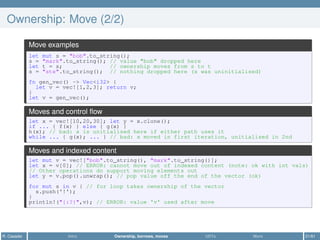 Ownership: Move (2/2)
Move examples
let mut s = "bob".to_string();
s = "mark".to_string(); // value "bob" dropped here
let t = s; // ownership moves from s to t
s = "ste".to_string(); // nothing dropped here (s was uninitialised)
fn gen_vec() -> Vec<i32> {
let v = vec![1,2,3]; return v;
}
let v = gen_vec();
Moves and control ﬂow
let x = vec![10,20,30]; let y = x.clone();
if ... { f(x) } else { g(x) }
h(x); // bad: x is unitialised here if either path uses it
while ... { g(x); ... } // bad: x moved in first iteration, unitialised in 2nd
Moves and indexed content
let mut v = vec!["bob".to_string(), "mark".to_string()];
let x = v[0]; // ERROR: cannot move out of indexed content (note: ok with int vals)
// Other operations do support moving elements out
let y = v.pop().unwrap(); // pop value off the end of the vector (ok)
for mut s in v { // for loop takes ownership of the vector
s.push('!');
}
println!("{:?}",v); // ERROR: value 'v' used after move
R. Casadei Intro Ownership, borrows, moves UDTs More 21/61
 