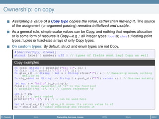 Ownership: on copy
Assigning a value of a Copy type copies the value, rather than moving it. The source
of the assignment (or argument passing) remains initialized and usable.
As a general rule, simple scalar values can be Copy, and nothing that requires allocation
or is some form of resource is Copy—e.g.,: all integer types; bools; chars; ﬂoating-point
types; tuples or ﬁxed-size arrays of only Copy types.
On custom types: By default, struct and enum types are not Copy.
#[derive(Copy, Clone)]
struct Label { number: u32 } // types of fields must impl Copy as well
Copy examples
fn fs(s: String) { println!("fs: {}", s); }
fn fi(i: i32){ println!("fi: {}", i); }
fn give_s() -> String { let s = String::from("!"); s } // Ownership moved, nothing
dealloc'ed
fn chg_s(mut s: String) -> String { s.push_str("!"); return s; } // Borrows mutably
let mut s = "hello".to_string();
fs(s); // moves ownership of 's' to the function!
// println!("s: {}", s); // Cannot reference 's'
let i = 10;
fi(i); // i gets copied
println!("i: {}", i); // i can be used here
let s2 = give_s(); // give_s() moves its return value to s2
s2 = chg_s(s2) // takes ownership and returns it
R. Casadei Intro Ownership, borrows, moves UDTs More 22/61
 