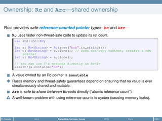 Ownership: Rc and Arc—shared ownership
Rust provides safe reference-counted pointer types: Rc and Arc
Rc uses faster non-thread-safe code to update its ref count.
use std::rc::Rc;
let s: Rc<String> = Rc::new("bob".to_string());
let t: Rc<String> = s.clone(); // Does not copy content; creates a new
pointer
let u: Rc<String> = s.clone();
// You can use T's methods directly on Rc<T>
assert!(s.contains("ob"))
A value owned by an Rc pointer is immutable
* Rust’s memory and thread-safety guarantees depend on ensuring that no value is ever
simultaneously shared and mutable.
Arc is safe to share between threads directly (“atomic reference count”)
A well-known problem with using reference counts is cycles (causing memory leaks).
R. Casadei Intro Ownership, borrows, moves UDTs More 23/61
 
