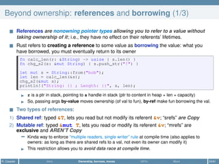 Beyond ownership: references and borrowing (1/3)
References are nonowning pointer types allowing you to refer to a value without
taking ownership of it; i.e., they have no effect on their referents’ lifetimes.
Rust refers to creating a reference to some value as borrowing the value: what you
have borrowed, you must eventually return to its owner
fn calc_len(r: &String) -> usize { s.len() }
fn chg_s2(s: &mut String) { s.push_str("!") }
let mut s = String::from("bob");
let len = calc_len(&s);
chg_s2(&mut s);
println!("String: {} ; Length: {}", s, len);
r is a ptr in stack, pointing to s handle in stack (ptr to content in heap + len + capacity)
So, passing args by-value moves ownership (of val to fun), by-ref make fun borrowing the val.
Two types of references:
1) Shared ref: typed &T, lets you read but not modify its referent &v; “srefs” are Copy
2) Mutable ref: typed &mut T, lets you read or modify its referent &v; “mrefs” are
exclusive and AREN’T Copy
− Kinda way to enforce “multiple readers, single writer” rule at compile time (also applies to
owners: as long as there are shared refs to a val, not even its owner can modify it)
This restriction allows you to avoid data race at compile time.
R. Casadei Intro Ownership, borrows, moves UDTs More 24/61
 