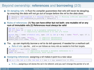 Beyond ownership: references and borrowing (2/3)
On dangling refs: in Rust the compiler guarantees that refs will never be dangling,
by ensuring the data will not go out of scope before the ref to the data does.
fn dangle()->&String{let s = String::from(""); &s} // Missing lifetime specifier
fn main() { let reference_to_nothing = dangle(); }
Rules of references: (1) You can have either but not both: one mutable ref or any
num of immutable refs (2) References must always be valid
let mut y = 32;
let m = &mut y; // &mut y is a mutable reference to y
*m += 32; // explicitly dereference m to set y's value
struct Boy { name: &'static str, age: i32 }; let p = Boy { name: "Bob", age: 10 };
let r = &p;
assert_eq!(r.name, "Bob"); // Implicit dereference
assert_eq!((*r).name, "Bob"); // Explicit dereference
The . op can implicitly borrow a ref to its left operand, if needed for a method call.
Refs of refs: ops like . and == can follows as many refs as needed to ﬁnd their targets.
let mut v = vec![1973, 1968];
v.sort(); // implicitly borrows a mutable reference to v
(&mut v).sort(); // equivalent; much uglier
Assigning references: assigning a ref makes it point to a new value
let x = 10; let y = 20; let mut r = &x; r = &y; assert!(*r == 20);
In C++, assigning a ref stores the val in its referent; and you can’t change the pointer of a ref.
R. Casadei Intro Ownership, borrows, moves UDTs More 25/61
 