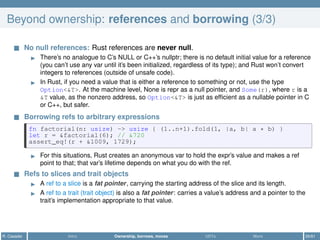 Beyond ownership: references and borrowing (3/3)
No null references: Rust references are never null.
There’s no analogue to C’s NULL or C++’s nullptr; there is no default initial value for a reference
(you can’t use any var until it’s been initialized, regardless of its type); and Rust won’t convert
integers to references (outside of unsafe code).
In Rust, if you need a value that is either a reference to something or not, use the type
Option<&T>. At the machine level, None is repr as a null pointer, and Some(r), where r is a
&T value, as the nonzero address, so Option<&T> is just as efﬁcient as a nullable pointer in C
or C++, but safer.
Borrowing refs to arbitrary expressions
fn factorial(n: usize) -> usize { (1..n+1).fold(1, |a, b| a * b) }
let r = &factorial(6); // &720
assert_eq!(r + &1009, 1729);
For this situations, Rust creates an anonymous var to hold the expr’s value and makes a ref
point to that; that var’s lifetime depends on what you do with the ref.
Refs to slices and trait objects
A ref to a slice is a fat pointer, carrying the starting address of the slice and its length.
A ref to a trait (trait object) is also a fat pointer: carries a value’s address and a pointer to the
trait’s implementation appropriate to that value.
R. Casadei Intro Ownership, borrows, moves UDTs More 26/61
 