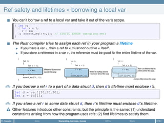 Ref safety and lifetimes » borrowing a local var
You can’t borrow a ref to a local var and take it out of the var’s scope.
{ let r;
{ let x = 1;
r = &x;
}; assert_eq!(*r,1); // STATIC ERROR (dangling ref)
}
The Rust compiler tries to assign each ref in your program a lifetime
If you have a var x, then a ref to x must not outlive x itself.
If you store a reference in a var r, the reference must be good for the entire lifetime of the var.
Ǧ If you borrow a ref r to a part of a data struct d, then d’s lifetime must enclose r’s.
let d = vec![10,20,30];
let r = &d[1];
Ǧ If you store a ref r in some data struct d, then r’s lifetime must enclose d’s lifetime.
Other features introduce other constraints, but the principle is the same: (1) understand
constraints arising from how the program uses refs; (2) ﬁnd lifetimes to satisfy them.
R. Casadei Intro Ownership, borrows, moves UDTs More 27/61
 