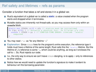 Ref safety and lifetimes » refs as params
Consider a function that takes a ref and stores it in a global var.
Rust’s equivalent of a global var is called a static: a value created when the program
starts and dropped when it terminates.
Mutable statics are inherently not thread-safe, so you may access them only within an
unsafe block.
static mut STASH: &i32 = &0; // statics must be initialised
fn f(p: &i32) { // Actually a shortcut for: fn f<'a>(p: &'a i32)
unsafe { STASH = p; } // COMPILE-TIME ERROR: lifetime `'static`
required
}
You may read <'a> as “for any lifetime 'a”
Explanation: Since STASH lives for the program’s entire execution, the reference type it
holds must have a lifetime of the same length; Rust calls this the 'static lifetime. But the
lifetime of p’s reference is some 'a, which could be anything, as long as it encloses the
call to f. So, Rust rejects our code.
I.e., the only way to ensure we can’t leave STASH dangling, is to apply f only to references
to other statics.
Notice how we would need to update the function’s signature to make it evident its
behaviour wrt the borrowing parameter.
R. Casadei Intro Ownership, borrows, moves UDTs More 28/61
 