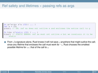 Ref safety and lifetimes » passing refs as args
fn g<'a>(p: &'a i32){ ... }
let x = 10;
g(&x); // OK: ref &x does not outlive x and encloses the entire call to g
fn h(p: &'static i32) { ... }
h(&x); // STATIC ERROR: ref &x must not outlive x but we constrain it to be
static
From g’s signature alone, Rust knows it will not save p anywhere that might outlive the call;
since any lifetime that encloses the call must work for 'a, Rust chooses the smallest
possible lifetime for &x: that of the call to g
R. Casadei Intro Ownership, borrows, moves UDTs More 29/61
 