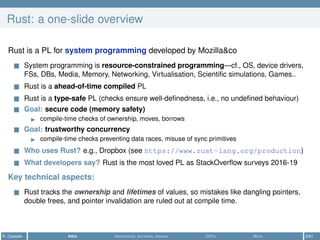 Rust: a one-slide overview
Rust is a PL for system programming developed by Mozilla&co
System programming is resource-constrained programming—cf., OS, device drivers,
FSs, DBs, Media, Memory, Networking, Virtualisation, Scientiﬁc simulations, Games..
Rust is a ahead-of-time compiled PL
Rust is a type-safe PL (checks ensure well-deﬁnedness, i.e., no undeﬁned behaviour)
Goal: secure code (memory safety)
compile-time checks of ownership, moves, borrows
Goal: trustworthy concurrency
compile-time checks preventing data races, misuse of sync primitives
Who uses Rust? e.g., Dropbox (see https://www.rust-lang.org/production)
What developers say? Rust is the most loved PL as StackOverﬂow surveys 2016-19
Key technical aspects:
Rust tracks the ownership and lifetimes of values, so mistakes like dangling pointers,
double frees, and pointer invalidation are ruled out at compile time.
R. Casadei Intro Ownership, borrows, moves UDTs More 3/61
 