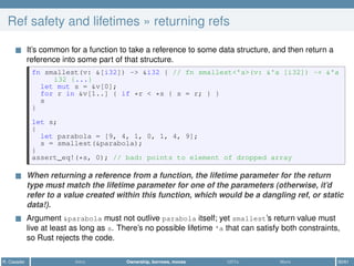 Ref safety and lifetimes » returning refs
It’s common for a function to take a reference to some data structure, and then return a
reference into some part of that structure.
fn smallest(v: &[i32]) -> &i32 { // fn smallest<'a>(v: &'a [i32]) -> &'a
i32 {...}
let mut s = &v[0];
for r in &v[1..] { if *r < *s { s = r; } }
s
}
let s;
{
let parabola = [9, 4, 1, 0, 1, 4, 9];
s = smallest(&parabola);
}
assert_eq!(*s, 0); // bad: points to element of dropped array
When returning a reference from a function, the lifetime parameter for the return
type must match the lifetime parameter for one of the parameters (otherwise, it’d
refer to a value created within this function, which would be a dangling ref, or static
data!).
Argument &parabola must not outlive parabola itself; yet smallest’s return value must
live at least as long as s. There’s no possible lifetime 'a that can satisfy both constraints,
so Rust rejects the code.
R. Casadei Intro Ownership, borrows, moves UDTs More 30/61
 