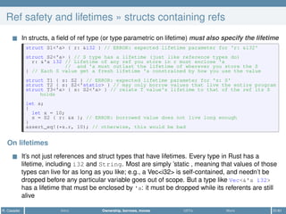 Ref safety and lifetimes » structs containing refs
In structs, a ﬁeld of ref type (or type parametric on lifetime) must also specify the lifetime
struct S1<'a> { r: &i32 } // ERROR: expected lifetime parameter for 'r: &i32'
struct S2<'a> { // S type has a lifetime (just like reference types do)
r: &'a i32 // Lifetime of any ref you store in r must enclose 'a
// and 'a must outlast the lifetime of wherever you store the S
} // Each S value get a fresh lifetime 'a constrained by how you use the value
struct T1 { s: S2 } // ERROR: expected lifetime parameter for 's: S'
struct T2 { s: S2<'static> } // may only borrow values that live the entire program
struct T3<'a> { s: S2<'a> } // relate T value's lifetime to that of the ref its S
holds
let s;
{
let x = 10;
s = S2 { r: &x }; // ERROR: borrowed value does not live long enough
}
assert_eq!(*s.r, 10); // otherwise, this would be bad
On lifetimes
It’s not just references and struct types that have lifetimes. Every type in Rust has a
lifetime, including i32 and String. Most are simply ’static , meaning that values of those
types can live for as long as you like; e.g., a Vec<i32> is self-contained, and needn’t be
dropped before any particular variable goes out of scope. But a type like Vec<&'a i32>
has a lifetime that must be enclosed by 'a: it must be dropped while its referents are still
alive
R. Casadei Intro Ownership, borrows, moves UDTs More 31/61
 