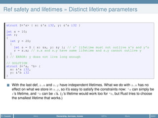 Ref safety and lifetimes » Distinct lifetime parameters
struct S<'a> { x: &'a i32, y: &'a i32 }
let x = 10;
let r;
{
let y = 20;
{
let s = S { x: &x, y: &y }; // s' lifetime must not outlive x's and y's
r = s.x; // s.x and s.y have same lifetime and s.y cannot outlive y
}
} // ERROR: y does not live long enough
// SOLUTION
struct S<'a, 'b> {
x: &'a i32,
y: &'b i32
}
With the last def, s.x and s.y have independent lifetimes. What we do with s.x has no
effect on what we store in s.y, so it’s easy to satisfy the constraints now: 'a can simply be
r’s lifetime, and 'b can be s’s. (y’s lifetime would work too for 'b, but Rust tries to choose
the smallest lifetime that works.)
R. Casadei Intro Ownership, borrows, moves UDTs More 32/61
 