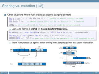 Sharing vs. mutation (1/2)
Other situations where Rust protect us against dangling pointers
let v = vec![4, 8, 19, 27, 34, 10]; // handle on stack, content on heap
let r = &v;
let aside = v; // ERROR: cannot move out of `v` because it is borrowed
r[0]; // if 'v' had moved to 'aside', here it would be uninitialized
Across its lifetime, a shared ref makes its referent read-only.
fn extend(vec: &mut Vec<f64>, slice: &[f64]){ for e in slice { vec.push(*e); }}
let mut v1 = Vec::new(); let v2 = vec![0.0, 1.0, 0.0, -1.0];
extend(&mut v1, &v2);
extend(&mut v1, &v1); // ERR: can't borrow v1 as immutable as also borrowed as mut
Here, Rust protects us against a slice turning into a dangling pointer by a vector reallocation
R. Casadei Intro Ownership, borrows, moves UDTs More 33/61
 