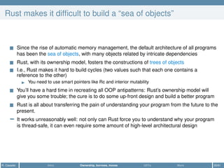 Rust makes it difﬁcult to build a “sea of objects”
Since the rise of automatic memory management, the default architecture of all programs
has been the sea of objects, with many objects related by intricate dependencies
Rust, with its ownership model, fosters the constructions of trees of objects
I.e., Rust makes it hard to build cycles (two values such that each one contains a
reference to the other)
You need to use smart pointers like Rc and interior mutability
You’ll have a hard time in recreating all OOP antipatterns: Rust’s ownership model will
give you some trouble; the cure is to do some up-front design and build a better program
Rust is all about transferring the pain of understanding your program from the future to the
present.
− It works unreasonably well: not only can Rust force you to understand why your program
is thread-safe, it can even require some amount of high-level architectural design
R. Casadei Intro Ownership, borrows, moves UDTs More 35/61
 