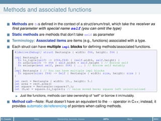 Methods and associated functions
Methods are fns deﬁned in the context of a struct/enum/trait, which take the receiver as
ﬁrst parameter with special name self (you can omit the type)
Static methods are methods that don’t take self as parameter
Terminology: Associated items are items (e.g., functions) associated with a type.
Each struct can have multiple impl blocks for deﬁning methods/associated functions.
#[derive(Debug)] struct Rectangle { width: f64, height: f64 }
impl Rectangle {
fn to_tuple(self) -> (f64,f64) { (self.width, self.height) }
fn area(&self) -> f64 { self.width * self.height } // Borrow self
fn enlarge(&mut self, perc: f64) { ... } // Borrow self mutably
}
impl Rectangle { // You can have multiple impl blocks
fn square(size: f64) -> Self { Rectangle { width: size, height: size } }
}
let rect = Rectangle { width: 10., height: 5.}
let area = rect.area()
let square = Rectangle::square(7.);
let (h,w) = square.to_tuple(); // value moved here; square left uninitialized
Just like functions, methods can take ownership of “self” or borrow it im/mutably.
Method call—Note: Rust doesn’t have an equivalent to the -> operator in C++; instead, it
provides automatic de/referencing of pointers when calling methods.
R. Casadei Intro Ownership, borrows, moves UDTs More 38/61
 