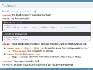 Toolchain
Install: (https://rustup.rs)
rustup: the Rust installer / toolchain manager
rustc: the Rust compiler
Source: main.rs
fn main(){
println!("Hello world! {:?}", std::env::args()); // Debug format
}
Compiling and running
$ rustc main.rs
$ ./main # Hello world
cargo: Rust’s compilation manager, package manager, and general-purpose tool
cargo new (--bin|--lib) hello creates a new Rust package under hello/
File Cargo.toml holds metadata for the package
cargo build and cargo run
Cargo.lock keeps track of the exact versions of deps. Output in target/debug
rustdoc: Rust documentation tool
On REPL: an open issue (rusti crate exists but has some problems)
R. Casadei Intro Ownership, borrows, moves UDTs More 4/61
 