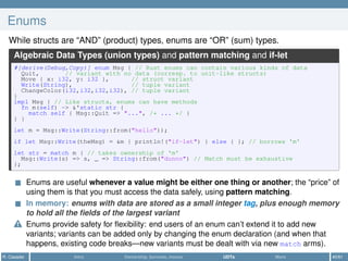 Enums
While structs are “AND” (product) types, enums are “OR” (sum) types.
Algebraic Data Types (union types) and pattern matching and if-let
#[derive(Debug,Copy)] enum Msg { // Rust enums can contain various kinds of data
Quit, // variant with no data (corresp. to unit-like structs)
Move { x: i32, y: i32 }, // struct variant
Write(String), // tuple variant
ChangeColor(i32,i32,i32,i32), // tuple variant
}
impl Msg { // Like structs, enums can have methods
fn m(self) -> &'static str {
match self { Msg::Quit => "...", /* ... */ }
} }
let m = Msg::Write(String::from("hello"));
if let Msg::Write(theMsg) = &m { println!("if-let") } else { }; // borrows 'm'
let str = match m { // takes ownership of 'm'
Msg::Write(s) => s, _ => String::from("dunno") // Match must be exhaustive
};
Enums are useful whenever a value might be either one thing or another; the “price” of
using them is that you must access the data safely, using pattern matching.
In memory: enums with data are stored as a small integer tag, plus enough memory
to hold all the ﬁelds of the largest variant
Enums provide safety for ﬂexibility: end users of an enum can’t extend it to add new
variants; variants can be added only by changing the enum declaration (and when that
happens, existing code breaks—new variants must be dealt with via new match arms).
R. Casadei Intro Ownership, borrows, moves UDTs More 40/61
 