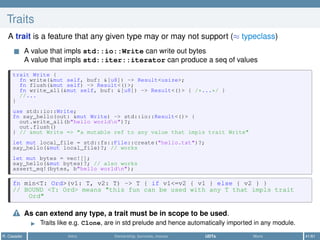 Traits
A trait is a feature that any given type may or may not support (≈ typeclass)
A value that impls std::io::Write can write out bytes
A value that impls std::iter::iterator can produce a seq of values
trait Write {
fn write(&mut self, buf: &[u8]) -> Result<usize>;
fn flush(&mut self) -> Result<()>;
fn write_all(&mut self, buf: &[u8]) -> Result<()> { /*...*/ }
//...
}
use std::io::Write;
fn say_hello(out: &mut Write) -> std::io::Result<()> {
out.write_all(b"hello worldn")?;
out.flush()
} // &mut Write => "a mutable ref to any value that impls trait Write"
let mut local_file = std::fs::File::create("hello.txt")?;
say_hello(&mut local_file)?; // works
let mut bytes = vec![];
say_hello(&mut bytes)?; // also works
assert_eq!(bytes, b"hello worldn");
fn min<T: Ord>(v1: T, v2: T) -> T { if v1<=v2 { v1 } else { v2 } }
// BOUND <T: Ord> means "this fun can be used with any T that impls trait
Ord"
As can extend any type, a trait must be in scope to be used.
Traits like e.g. Clone, are in std prelude and hence automatically imported in any module.
R. Casadei Intro Ownership, borrows, moves UDTs More 41/61
 