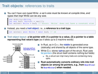 Trait objects: references to traits
You can’t have vars typed Write: a var’s size must be known at compile time, and
types that impl Write can be any size.
use std::io::Write;
let mut buf: Vec<u8> = vec![];
let writer: Write = buf; // error: `Write` does not have a constant size
Instead, you need a trait object, i.e., a reference to a trait type.
let writer: &mut Write = &mut buf; // ok
Trait object layout: a fat pointer with (1) a pointer to a value, (2) a pointer to a table
representing that value’s type (so it takes up to 2 machine words)
In Rust, as in C++, the vtable is generated once
(statically) and shared by all objects of the same type.
While C++ stores vptras part of the struct, Rust uses
fat pointers (the struct itself contains nothing but ﬁelds)
So, a struct can impl many traits w/o containing many
vptrs.
Rust automatically converts ordinary refs into trait
objects (or among fat pointers, e.g., from Box<File>
to Box<Write>) when needed.
R. Casadei Intro Ownership, borrows, moves UDTs More 42/61
 