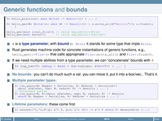 Generic functions and bounds
fn hello_plain(out: &mut Write) -> Result<()> { ... }
fn hello_gen<W: Write>(o: &mut W) -> Result<()> { o.write_all(b"Hellon")?; o.flush();
}
hello_gen(&mut local_file)?; // calls say_hello::<File>
hello_gen(&mut bytes)?; // calls say_hello::<Vec<u8>>
W is a type parameter; with bound W: Write it stands for some type that impls Write.
Rust generates machine code for concrete instantiations of generic functions, e.g.,
hello_gen::<File>() that calls appropriate File::write_all() and File::flush().
If we need multiple abilities from a type parameter, we can “concatenate” bounds with +
fn top_ten<T: Debug + Hash + Eq>(values: &Vec<T>) { ... }
No bounds: you can’t do much such a val: you can move it, put it into a box/vec.. That’s it.
Multiple parameter types:
fn run_query<M: Mapper + Serialize, R: Reducer + Serialize>(
data: &DataSet, map: M, reduce: R) -> Results { ... }
// Alternate syntax
fn run_query<M, R>(data: &DataSet, map: M, reduce: R) -> Results
where M: Mapper + Serialize, R: Reducer + Serialize { ... }
Lifetime parameters: these come ﬁrst
fn nearest<'t,'c,P>(p: &'t P, pts: &'c [P]) -> &'c P where P: MeasureDist {...}
R. Casadei Intro Ownership, borrows, moves UDTs More 43/61
 