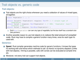 Trait objects vs. generic code
Trait objects:
Trait objects are the right choice whenever you need a collection of values of mixed types,
all together.
trait Vegetable { ... }
struct Salad<V: Vegetable>{ veggies: Vec<V> } // single type of
vegetables
struct Salad { veggies: Vec<Vegetable> } // ERR: `Vegetable` hasn't
constant size
struct Salad { veggies: Vec<Box<Vegetable>> }
Each Box<Vegetable> can own any type of vegetable, but the box itself has a constant size
(two pointers).
Another possible reason to use trait objects is to reduce the total amount of compiled
code. Rust may have to compile a generic function many times, once for each type it’s
used with.
Generics:
Speed. Rust compiler generates machine code for generic functions, it knows the types
it’s working with and hence which methods to call: so there’s no dynamic dispatch (unlike
with trait objects). Inlining is possible, calls with consts can be evaluated at compile time
etc.
Moreover, not every trait can support trait objects.
R. Casadei Intro Ownership, borrows, moves UDTs More 44/61
 