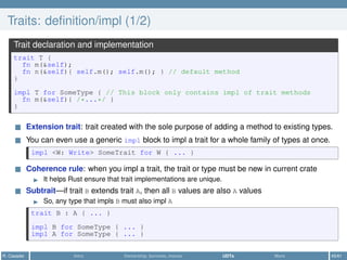 Traits: deﬁnition/impl (1/2)
Trait declaration and implementation
trait T {
fn m(&self);
fn n(&self){ self.m(); self.m(); } // default method
}
impl T for SomeType { // This block only contains impl of trait methods
fn m(&self){ /*...*/ }
}
Extension trait: trait created with the sole purpose of adding a method to existing types.
You can even use a generic impl block to impl a trait for a whole family of types at once.
impl <W: Write> SomeTrait for W { ... }
Coherence rule: when you impl a trait, the trait or type must be new in current crate
It helps Rust ensure that trait implementations are unique.
Subtrait—if trait B extends trait A, then all B values are also A values
So, any type that impls B must also impl A
trait B : A { ... }
impl B for SomeType { ... }
impl A for SomeType { ... }
R. Casadei Intro Ownership, borrows, moves UDTs More 45/61
 