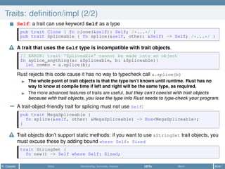 Traits: deﬁnition/impl (2/2)
Self: a trait can use keyword Self as a type
pub trait Clone { fn clone(&self): Self; /*...*/ }
pub trait Spliceable { fn splice(&self, other: &Self) -> Self; /*...*/ }
A trait that uses the Self type is incompatible with trait objects.
// ERROR: trait 'Spliceable' cannot be made into an object
fn splice_anything(a: &Spliceable, b: &Spliceable){
let combo = a.splice(b);
Rust rejects this code cause it has no way to typecheck call a.splice(b)
The whole point of trait objects is that the type isn’t known until runtime. Rust has no
way to know at compile time if left and right will be the same type, as required.
The more advanced features of traits are useful, but they can’t coexist with trait objects
because with trait objects, you lose the type info Rust needs to type-check your program.
− A trait-object-friendly trait for splicing must not use Self:
pub trait MegaSpliceable {
fn splice(&self, other: &MegaSpliceable) -> Box<MegaSpliceable>;
}
Trait objects don’t support static methods: if you want to use &StringSet trait objects, you
must excuse these by adding bound where Self: Sized
trait StringSet {
fn new() -> Self where Self: Sized;
R. Casadei Intro Ownership, borrows, moves UDTs More 46/61
 