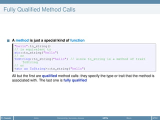 Fully Qualiﬁed Method Calls
A method is just a special kind of function
"hello".to_string()
// is equivalent to
str::to_string("hello")
// or
ToString::to_string("hello") // since to_string is a method of trait
ToString
// or
<str as ToString>::to_string("hello")
All but the ﬁrst are qualiﬁed method calls: they specify the type or trait that the method is
associated with. The last one is fully qualiﬁed
R. Casadei Intro Ownership, borrows, moves UDTs More 47/61
 