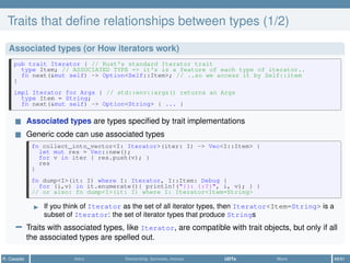 Traits that deﬁne relationships between types (1/2)
Associated types (or How iterators work)
pub trait Iterator { // Rust's standard Iterator trait
type Item; // ASSOCIATED TYPE => it's is a feature of each type of iterator..
fn next(&mut self) -> Option<Self::Item>; // ..so we access it by Self::item
}
impl Iterator for Args { // std::env::args() returns an Args
type Item = String;
fn next(&mut self) -> Option<String> { ... }
Associated types are types speciﬁed by trait implementations
Generic code can use associated types
fn collect_into_vector<I: Iterator>(iter: I) -> Vec<I::Item> {
let mut res = Vec::new();
for v in iter { res.push(v); }
res
}
fn dump<I>(it: I) where I: Iterator, I::Item: Debug {
for (i,v) in it.enumerate(){ println!("{}: {:?}", i, v); } }
// or also: fn dump<I>(it: I) where I: Iterator<Item=String>
If you think of Iterator as the set of all iterator types, then Iterator<Item=String> is a
subset of Iterator: the set of iterator types that produce Strings
− Traits with associated types, like Iterator, are compatible with trait objects, but only if all
the associated types are spelled out.
R. Casadei Intro Ownership, borrows, moves UDTs More 48/61
 