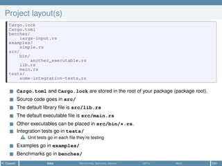 Project layout(s)
Cargo.lock
Cargo.toml
benches/
large-input.rs
examples/
simple.rs
src/
bin/
another_executable.rs
lib.rs
main.rs
tests/
some-integration-tests.rs
Cargo.toml and Cargo.lock are stored in the root of your package (package root).
Source code goes in src/
The default library ﬁle is src/lib.rs
The default executable ﬁle is src/main.rs
Other executables can be placed in src/bin/*.rs.
Integration tests go in tests/
Unit tests go in each ﬁle they’re testing
Examples go in examples/
Benchmarks go in benches/
R. Casadei Intro Ownership, borrows, moves UDTs More 5/61
 