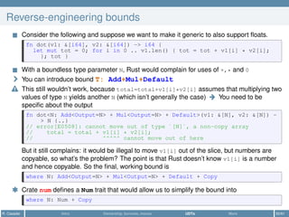 Reverse-engineering bounds
Consider the following and suppose we want to make it generic to also support ﬂoats.
fn dot(v1: &[i64], v2: &[i64]) -> i64 {
let mut tot = 0; for i in 0 .. v1.len() { tot = tot + v1[i] * v2[i];
}; tot }
With a boundless type parameter N, Rust would complain for uses of +,* and 0
You can introduce bound T: Add+Mul+Default
This still wouldn’t work, because total=total+v1[i]*v2[i] assumes that multiplying two
values of type N yields another N (which isn’t generally the case) You need to be
speciﬁc about the output
fn dot<N: Add<Output=N> + Mul<Output=N> + Default>(v1: &[N], v2: &[N]) -
> N {..}
// error[E0508]: cannot move out of type `[N]`, a non-copy array
// total = total + v1[i] * v2[i];
// ^^^^^ cannot move out of here
But it still complains: it would be illegal to move v1[i] out of the slice, but numbers are
copyable, so what’s the problem? The point is that Rust doesn’t know v1[i] is a number
and hence copyable. So the ﬁnal, working bound is
where N: Add<Output=N> + Mul<Output=N> + Default + Copy
* Crate num deﬁnes a Num trait that would allow us to simplify the bound into
where N: Num + Copy
R. Casadei Intro Ownership, borrows, moves UDTs More 50/61
 