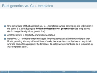 Rust generics vs. C++ templates
One advantage of Rust approach vs. C++ templates (where constraints are left implicit in
the code, à la duck typing) is forward compatibility of generic code (as long as you
don’t change the signature, you’re ﬁne)
Another beneﬁt is legibility and documentation
Moreover, C++ compiler error messages involving templates can be much longer than
Rust’s, pointing at many different lines of code, because the compiler has no way to tell
who’s to blame for a problem: the template, its caller (which might also be a template), or
that template’s caller.
R. Casadei Intro Ownership, borrows, moves UDTs More 51/61
 