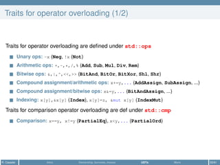 Traits for operator overloading (1/2)
Traits for operator overloading are deﬁned under std::ops
Unary ops: -x (Neg, !x (Not)
Arithmetic ops: +,-,*,/,% (Add, Sub, Mul, Div, Rem)
Bitwise ops: &,|,^,<<,>> (BitAnd, BitOr, BitXor, Shl, Shr)
Compound assignment/arithmetic ops: x+=y,... (AddAssign, SubAssign, ...)
Compound assignment/bitwise ops: x&=y,... (BitAndAssign, ...)
Indexing: x[y],&x[y] (Index), x[y]=z, &mut x[y] (IndexMut)
Traits for comparison operator overloading are def under std::cmp
Comparison: x==y, x!=y (PartialEq), x<y,... (PartialOrd)
R. Casadei Intro Ownership, borrows, moves UDTs More 52/61
 