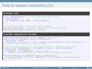 Traits for operator overloading (2/2)
Example: Add
trait Add<RHS=Self> { // std::ops::Add definition
type Output;
fn add(self, rhs: RHS) -> Self::Output;
}
// a+b is actually a shorthand for a.add(b)
use std::ops::Add; // need to import for writing a.add(b)
assert_eq!(4.124f32.add(5.75), 9.875);
Example: operators for Complex
#[derive(Clone,Copy,Debug)] struct Complex { re: T, im: T }
impl<T> Add for Complex<T> where T: Add<Output=T> {
type Output = Self;
fn add(self, rhs: Self): -> Self { Complex{ re:self.re+rhs.re, im:self.im+rhs.im }}
} // notice that operands are taken by value
// We may loose constraints to allow diff types for + and diff result type
impl<L, R, O> Add<Complex<R>> for Complex<L> where L: Add<R, Output=O> {
type Output = Complex<O>;
fn add(self, rhs: Complex<R>) -> Self::Output { ... }
} // However, may not be much more useful that the simpler generic def
impl<T> AddAssign for Complex<T> where T: AddAssign<T> {
fn add_assign(&mut self, rhs: Complex<T>){ self.re+=rhs.re; self.im+=rhs.im; }
} // for c1 += c2
R. Casadei Intro Ownership, borrows, moves UDTs More 53/61
 