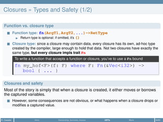 Closures » Types and Safety (1/2)
Function vs. closure type
Function type: fn(ArgT1,ArgT2,...)->RetType
Return type is optional: if omitted, it’s ()
Closure type: since a closure may contain data, every closure has its own, ad-hoc type
created by the compiler, large enough to hold that data. Not two closures have exactly the
same type, but every closure impls trait Fn
To write a function that accepts a function or closure, you’ve to use a Fn bound
fn my_hof<F>(f: F) where F: Fn(&Vec<i32>) ->
bool { ... }
Closures and safety
Most of the story is simply that when a closure is created, it either moves or borrows
the captured variables.
However, some consequences are not obvious, or what happens when a closure drops or
modiﬁes a captured value.
R. Casadei Intro Ownership, borrows, moves UDTs More 54/61
 